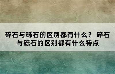 碎石与砾石的区别都有什么？ 碎石与砾石的区别都有什么特点